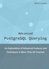 Advanced PostgreSQL Querying - An Explanation of Advanced Features and Techniques in More Than 60 Tutorials - Mark Lorenz