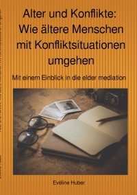 Alter und Konflikte:  Wie ältere Menschen mit Konfliktsituationen umgehen - Mit einem Einblick in die elder mediation - Eveline Huber