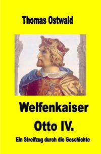 Welfenkaiser Otto IV. - Ein Streifzug durch die Geschichte - Thomas Ostwald