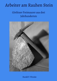 Arbeiter am Rauhen Stein - Görlitzer Freimaurer aus drei Jahrhunderten - Harald F. Wenske