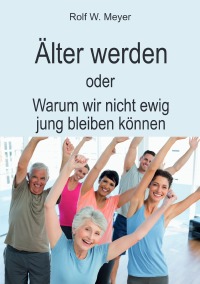 Älter werden - oder: Warum wir nicht ewig jung bleiben können - Rolf W. Meyer