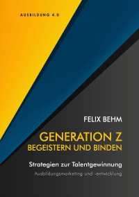 Generation Z - Begeistern und Binden - Strategien zur Talentgewinnung - Ausbildungsmarketing und -entwicklung - Felix Behm