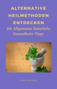Alternative Heilmethoden entdecken - 101 Allgemeine Natürliche Gesundheits-Tipps - Andre Sternberg