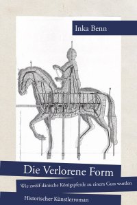 Die Verlorene Form - wie zwölf dänische Königspferde zu einem Guss wurden - Historischer Künstlerroman - Inka Benn
