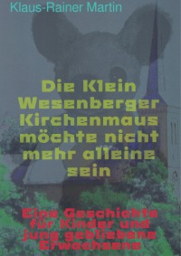 Die Klein Wesenberger Kirchenmaus möchte nicht mehr alleine sein - eine Geschichte für Kinder und jung gebliebene Erwachsene - Klaus-Rainer Martin