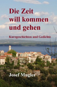 Die Zeit will kommen und gehen - Kurzgeschichten und Gedichte - Josef Mugler