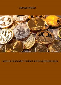 Leben in finanzieller Freiheit mit Kryptowährungen - Das 1 x 1 für das erfolgreiche Investieren in Kryptowährungen - Roland Fischer