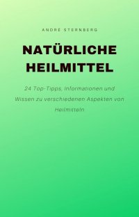 Natürliche Heilmittel - 24 Top-Tipps, Informationen und Wissen zu verschiedenen Aspekten von Heilmitteln - Andre Sternberg
