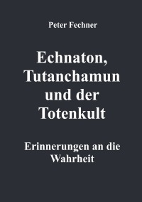 Echnaton, Tutanchamun und der Totenkult - Erinnerungen an die Wahrheit - Peter Fechner