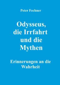 Odysseus, die Irrfahrt und die Mythen - Erinnerungen an die Wahrheit - Peter Fechner