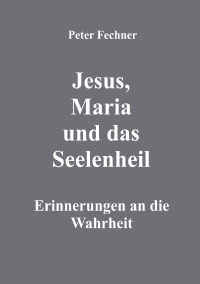 Jesus, Maria und das Seelenheil - Erinnerungen an die Wahrheit - Peter Fechner