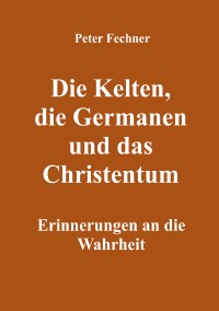 Die Kelten, die Germanen und das Christentum - Erinnerungen an die Wahrheit - Peter Fechner