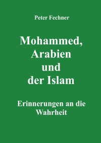 Mohammed, Arabien und der Islam - Erinnerungen an die Wahrheit - Peter Fechner