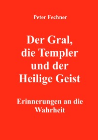 Der Gral, die Templer und der Heilige Geist - Erinnerungen an die Wahrheit - Peter Fechner