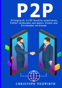 Peer to Peer - Erfolgreich in P2P Kredite investieren, Fehler vermeiden und passiv Zinsen und Dividenden verdienen - Christoph Neuwirth