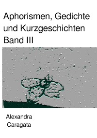 Aphorismen, Gedichte und Kurzgeschichten - Band III - Alexandra Caragata