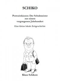 SCHIKO – Portraitskizzen: Der Schulmeister aus einem vergangenen Jahrhundert - Eine kleine lokale Zeitgeschichte - Klaus Schikore