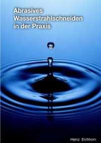 Abrasives Wasserstrahlschneiden in der Praxis - Grundsätzliche Betrachtung und Entscheidungshilfe - Heinz Eichhorn