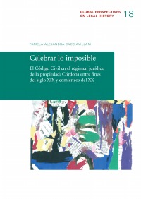 Celebrar lo imposible - El Código Civil en el régimen jurídico de la propiedad: Córdoba entre fines del siglo XIX y comienzos del XX - Pamela Alejandra Cacciavillani