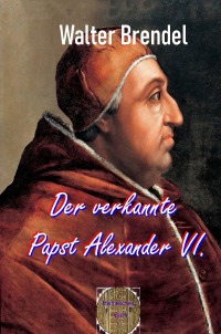 Der verkannte Papst Alexander VI. - Historische Wahrheiten und das Reich der Legenden - Walter Brendel