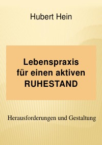 Lebenspraxis für einen aktiven RUHESTAND - Herausforderungen und Umsetzung - Hubert Hein