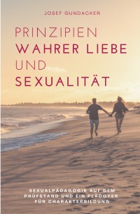 Prinzipien wahrer Liebe  und Sexualität - Sexualpädagogik auf dem Prüfstand und ein Plädoyer für Charakterbildung - Josef Gundacker