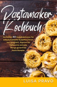Pastamaker Kochbuch - Die besten 40 Nudelkreationen für vollautomatische Nudelmaschinen. Von Spaghetti, Rigatoni bis Fettuccine und jede Menge glutenfreie Pasta Rezepte. - Luisa Pravo