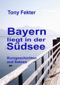 Bayern liegt in der Südsee - Kurzgeschichten und Satiren - Tony Fekter