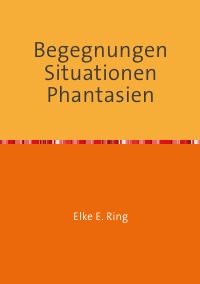 Begegnungen Situationen Phantasien - Kurzgeschichten Lyrik Prosa - Elke E. Ring