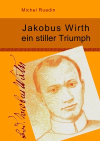 Jakobus Wirth ein stiller Triumph - Kurzbiographie über den Gründer der Franziskanerbrüder vom Heiligen Kreuz. - Michel Ruedin