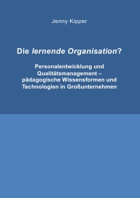 Die lernende Organisation? - Personalentwicklung und Qualitätsmanagement - pädagogische Wissensformen und Technologien in Großunternehmen - Jenny Kipper