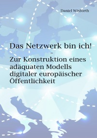 Das Netzwerk bin ich! - Zur Konstruktion eines adäquaten Modells digitaler europäischer Öffentlichkeit - Daniel Wixforth