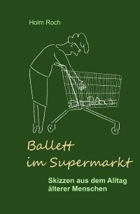 Ballett im Supermarkt - Skizzen aus dem Alltag älterer Menschen - Holm Roch