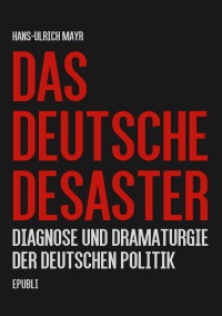 Das deutsche Desaster - Diagnose und Dramaturgie der deutschen Politik - Hans-Ulrich Mayr