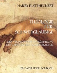 Theologie für Schwergläubige - Der Versuch einer Entrümpelung der christlichen Glaubenskultur - Harry Flatt-Heckert