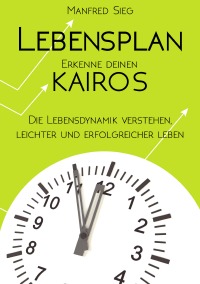 Lebensplan - Erkenne deinen KAIROS - Die Lebensdynamik verstehen, leichter und erfolgreicher leben - Manfred Sieg
