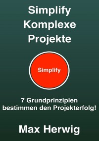 Simplify Komplexe Projekte - 7 Grundprinzipien bestimmen den Projekterfolg - Max Herwig