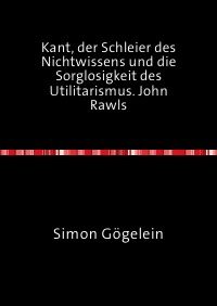 Kant, der Schleier des Nichtwissens und die Sorglosigkeit des Utilitarismus. John Rawls - Simon Gögelein
