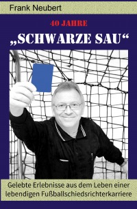 40 Jahre "Schwarze Sau" - Neuauflage - Gelebte Erlebnisse aus dem Leben einer lebendigen Fußballschiedsrichterkarriere - Frank Neubert