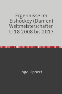Ergebnisse im Eishockey (Damen) Weltmeisterschaften U 18 2008 bis 2017 - Ingo Lippert
