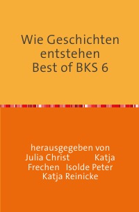 Wie Geschichten entstehen               Best of BKS 6 - 18 kreativ geschriebene Texte - Katja Reinicke, Isolde Peter, Julia Christ, Katja Frechen