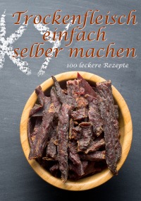 Trockenfleisch einfach selber machen: 100 leckere Rezepte - Daniel Boger