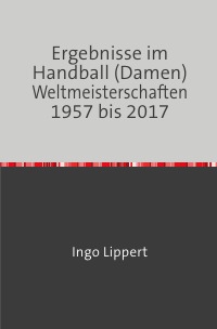 Ergebnisse im Handball (Damen) Weltmeisterschaften 1957 bis 2017 - Ingo Lippert