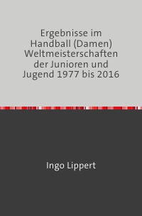 Ergebnisse im Handball (Damen) Weltmeisterschaften der Junioren und Jugend 1977 bis 2016 - Ingo Lippert
