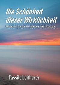 Die Schönheit dieser Wirklichkeit - Gedichte der Freiheit, der Hoffnung und der Phantasie. - Tassilo Leitherer