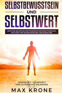 Selbstbewusstsein und Selbstwert - Wichtige Bausteine der Persönlichkeitsentwicklung  Die Kunst der Selbstannahme und Eigenliebe  Gewissheit, Sicherheit und Zuversicht erlangen - Max Krone