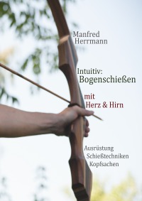 Intuitiv: Bogenschießen mit Herz & Hirn. Ausrüstung-Schießtechniken-Kopfsachen - Manfred Herrmann