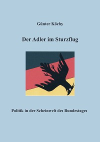 Der Adler im Sturzflug - Politik in der Scheinwelt des Bundestages - Günter Köchy
