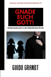 GNADE EUCH GOTT! - Kindesmissbrauch in der Katholischen Kirche - Guido Grandt