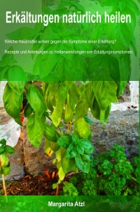 Erkältungen natürlich heilen - WELCHE HAUSMITTEL HELFEN GEGEN DIE SYMPTOME EINER ERKÄLTUNG? REZEPTE UND ANLEITUNGEN ZU HEILANWENDUNGEN VON ERKÄLTUNGSSYMPTOMEN. - Margarita Atzl